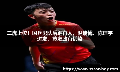 三虎上位！国乒男队后继有人，温瑞博、陈垣宇迸发，黄友政有优势
